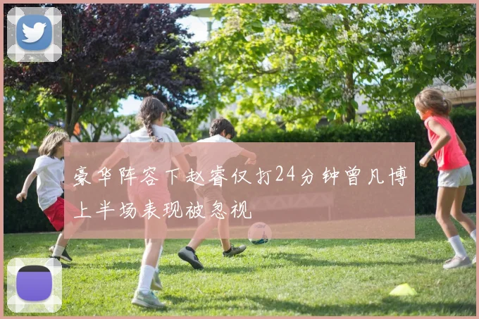 豪华阵容下赵睿仅打24分钟曾凡博上半场表现被忽视