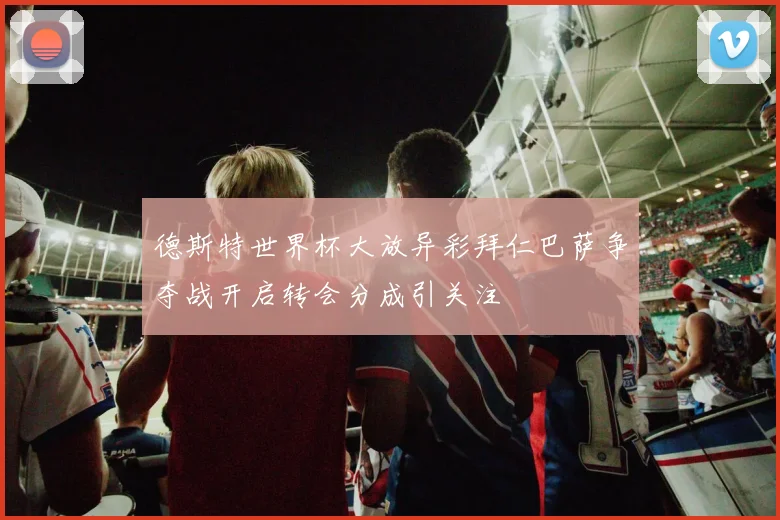 德斯特世界杯大放异彩拜仁巴萨争夺战开启转会分成引关注