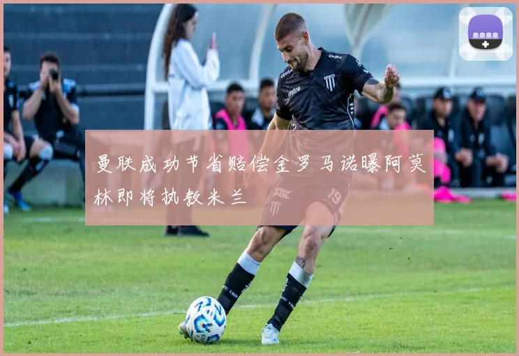 曼联成功节省赔偿金罗马诺曝阿莫林即将执教米兰