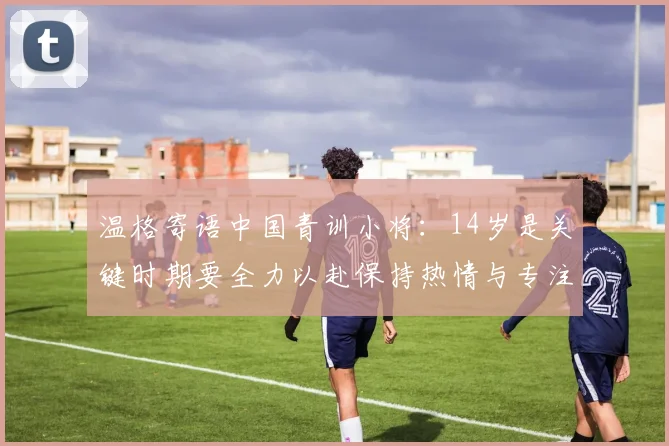 温格寄语中国青训小将：14岁是关键时期要全力以赴保持热情与专注