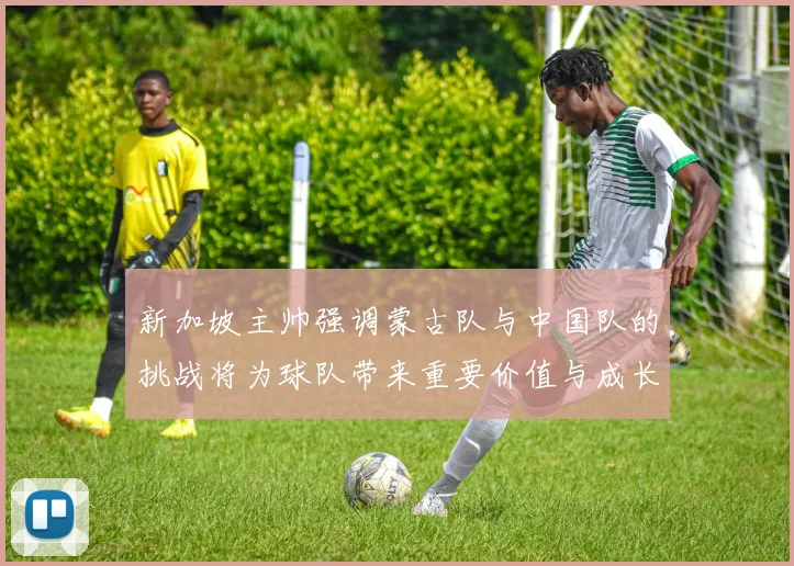 新加坡主帅强调蒙古队与中国队的挑战将为球队带来重要价值与成长机会