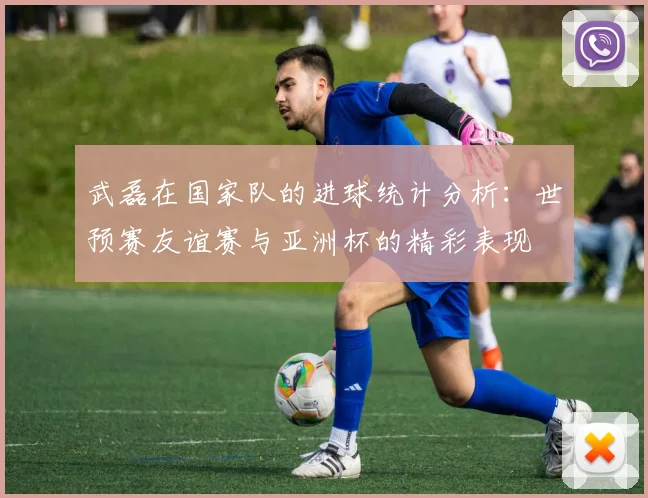 武磊在国家队的进球统计分析：世预赛友谊赛与亚洲杯的精彩表现
