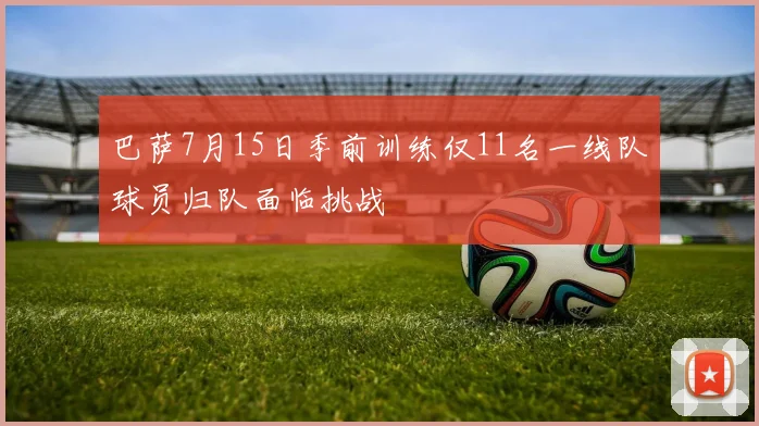 巴萨7月15日季前训练仅11名一线队球员归队面临挑战