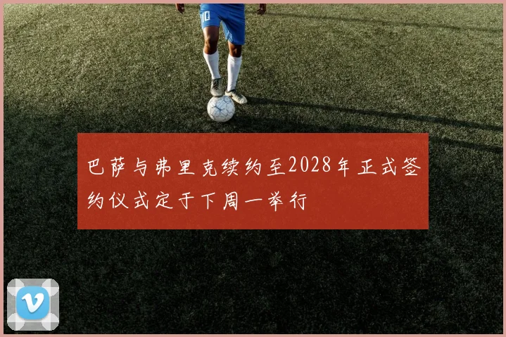 巴萨与弗里克续约至2028年正式签约仪式定于下周一举行