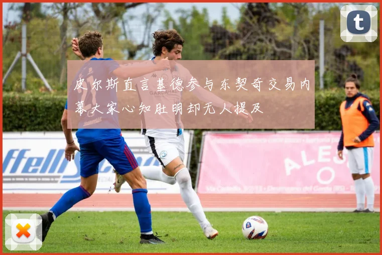 皮尔斯直言基德参与东契奇交易内幕大家心知肚明却无人提及