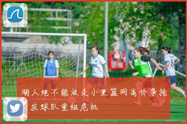 湖人绝不能放走小里篮网高价争抢引发球队重组危机