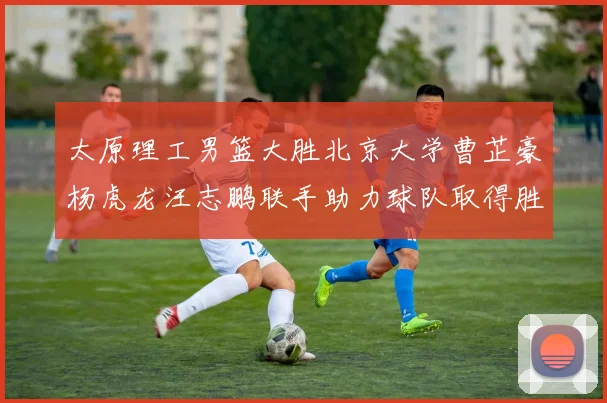 太原理工男篮大胜北京大学曹芷豪杨虎龙汪志鹏联手助力球队取得胜利