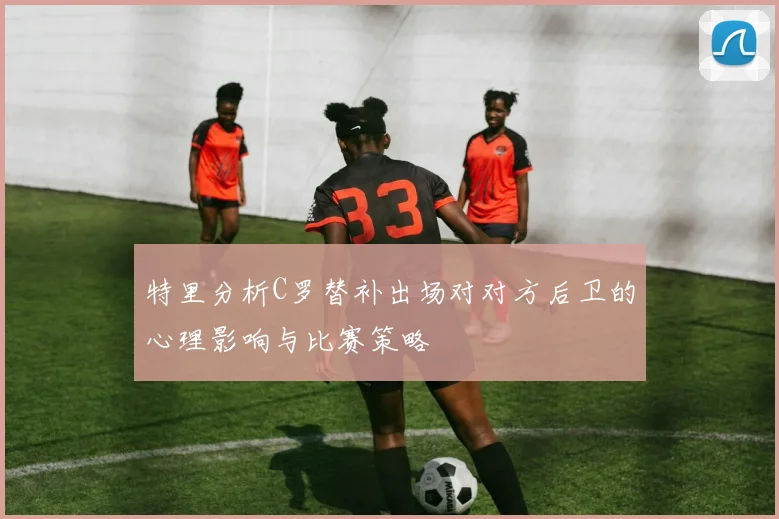 特里分析C罗替补出场对对方后卫的心理影响与比赛策略