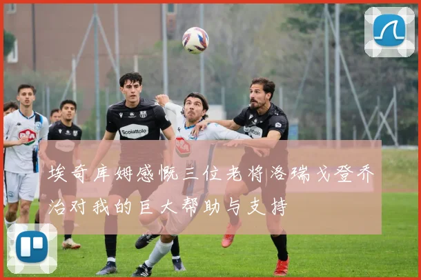 埃奇库姆感慨三位老将洛瑞戈登乔治对我的巨大帮助与支持